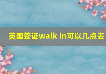 英国签证walk in可以几点去